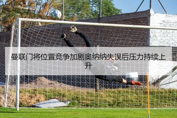 曼联门将位置竞争加剧奥纳纳失误后压力持续上升