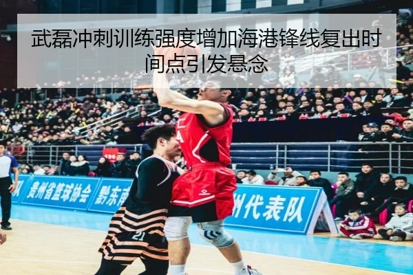 武磊冲刺训练强度增加海港锋线复出时间点引发悬念